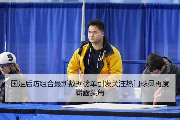 国足后防组合最新数据榜单引发关注热门球员再度崭露头角